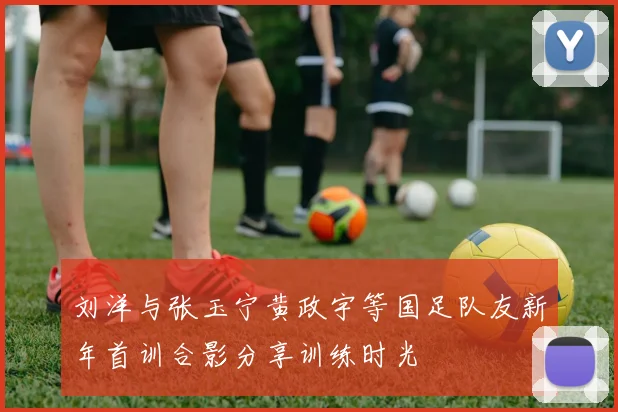 刘洋与张玉宁黄政宇等国足队友新年首训合影分享训练时光