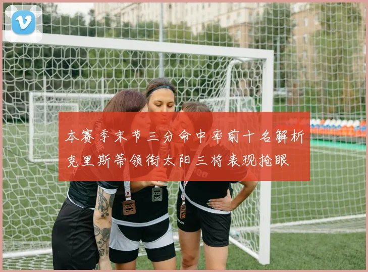 本赛季末节三分命中率前十名解析克里斯蒂领衔太阳三将表现抢眼
