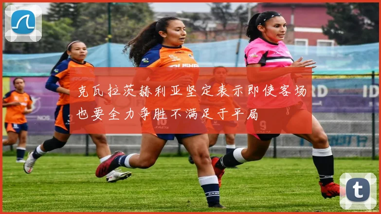 克瓦拉茨赫利亚坚定表示即使客场也要全力争胜不满足于平局