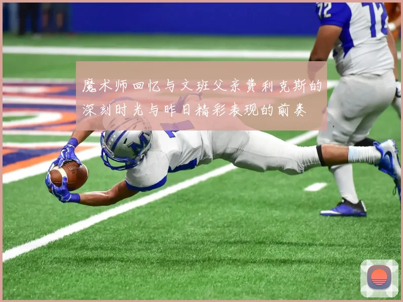 魔术师回忆与文班父亲费利克斯的深刻时光与昨日精彩表现的前奏