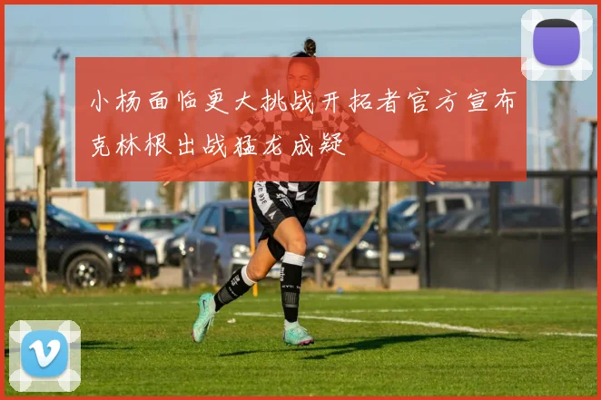 小杨面临更大挑战开拓者官方宣布克林根出战猛龙成疑