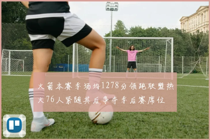 火箭本赛季场均1278分领跑联盟热火76人紧随其后争夺季后赛席位