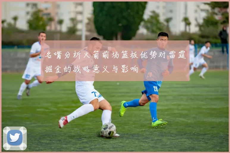 名嘴分析火箭前场篮板优势对雷霆掘金的战略意义与影响