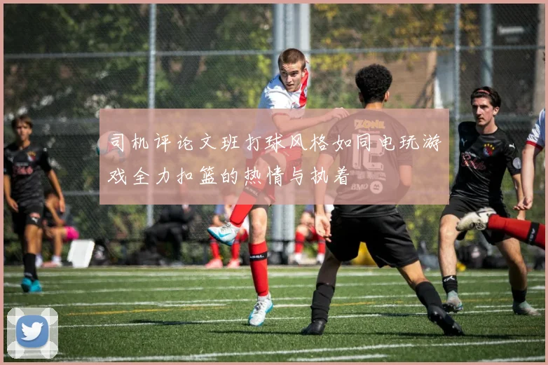 司机评论文班打球风格如同电玩游戏全力扣篮的热情与执着
