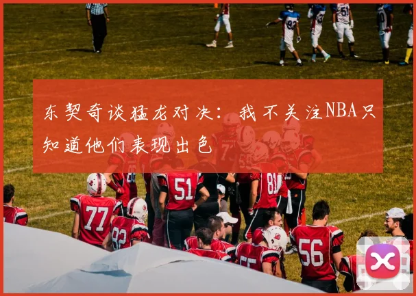 东契奇谈猛龙对决：我不关注NBA只知道他们表现出色