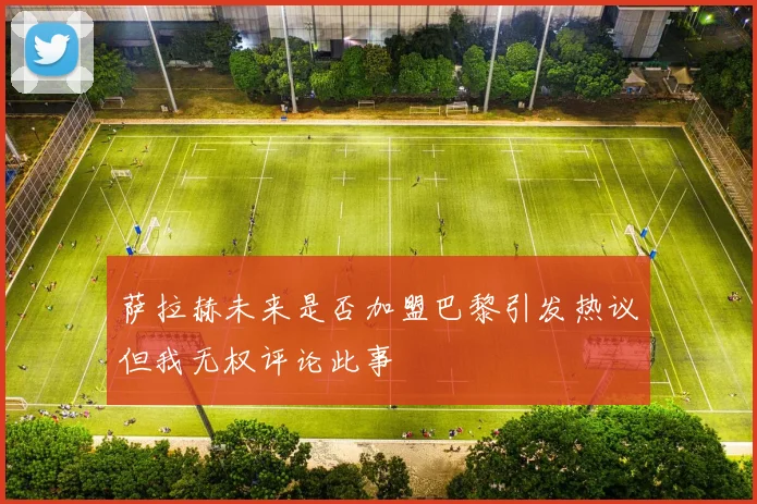 萨拉赫未来是否加盟巴黎引发热议但我无权评论此事