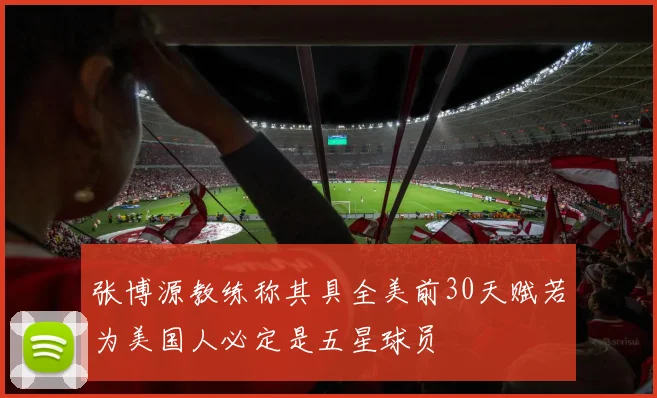 张博源教练称其具全美前30天赋若为美国人必定是五星球员