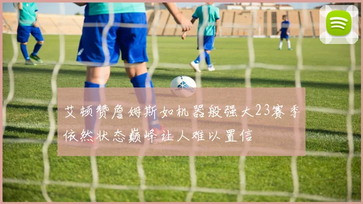 艾顿赞詹姆斯如机器般强大23赛季依然状态巅峰让人难以置信