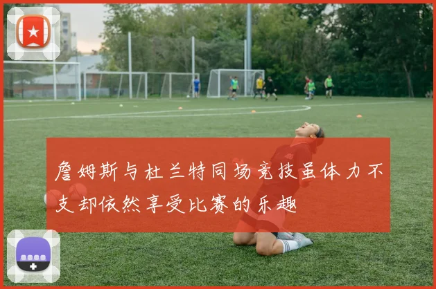 詹姆斯与杜兰特同场竞技虽体力不支却依然享受比赛的乐趣