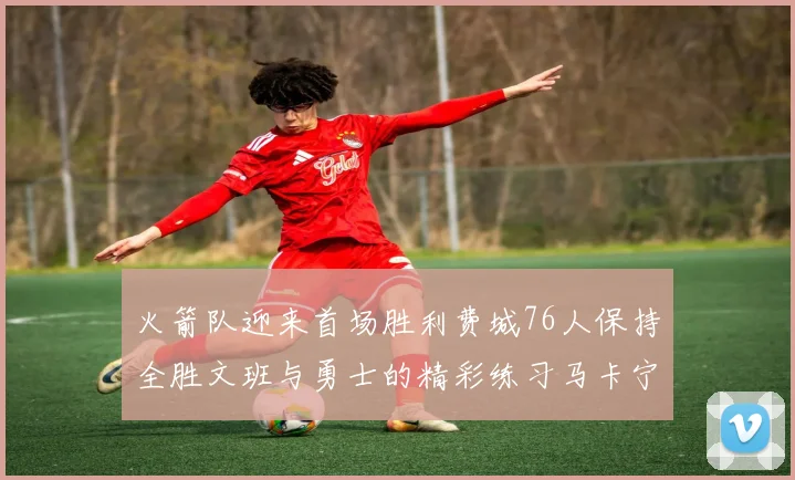 火箭队迎来首场胜利费城76人保持全胜文班与勇士的精彩练习马卡宁创下新纪录