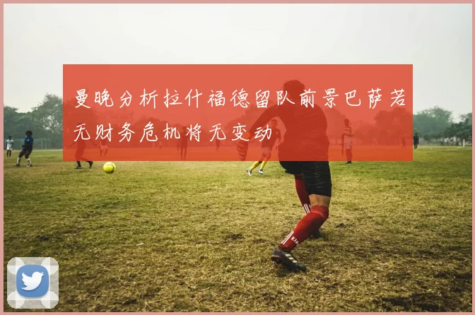 曼晚分析拉什福德留队前景巴萨若无财务危机将无变动