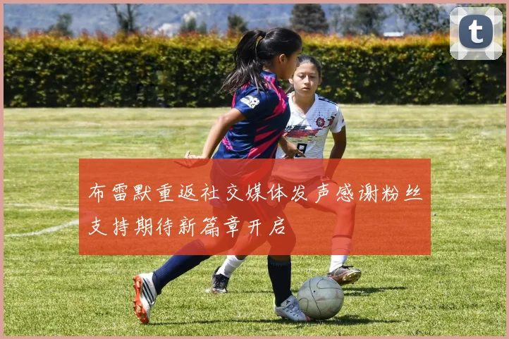布雷默重返社交媒体发声感谢粉丝支持期待新篇章开启