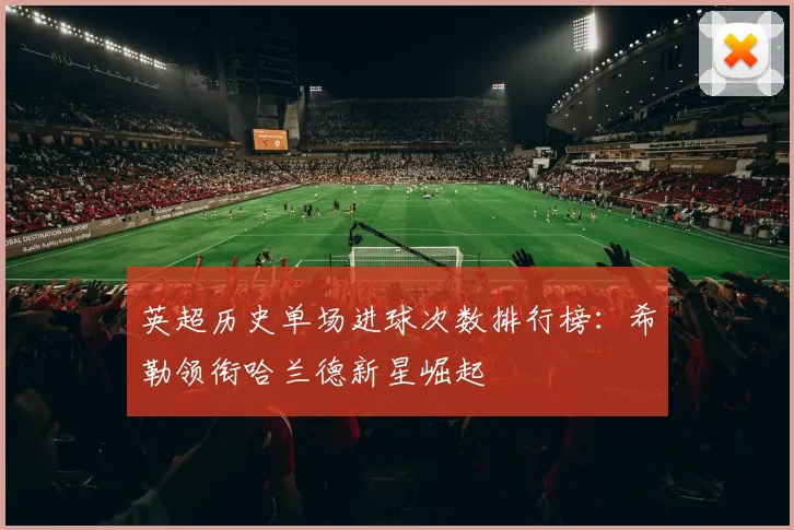 英超历史单场进球次数排行榜：希勒领衔哈兰德新星崛起