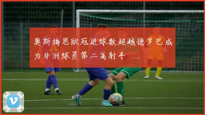 奥斯梅恩欧冠进球数超越德罗巴成为非洲球员第二高射手
