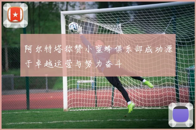 阿尔特塔称赞小蜜蜂俱乐部成功源于卓越运营与努力奋斗