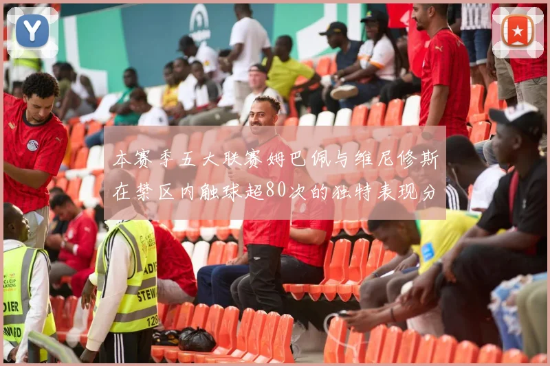 本赛季五大联赛姆巴佩与维尼修斯在禁区内触球超80次的独特表现分析