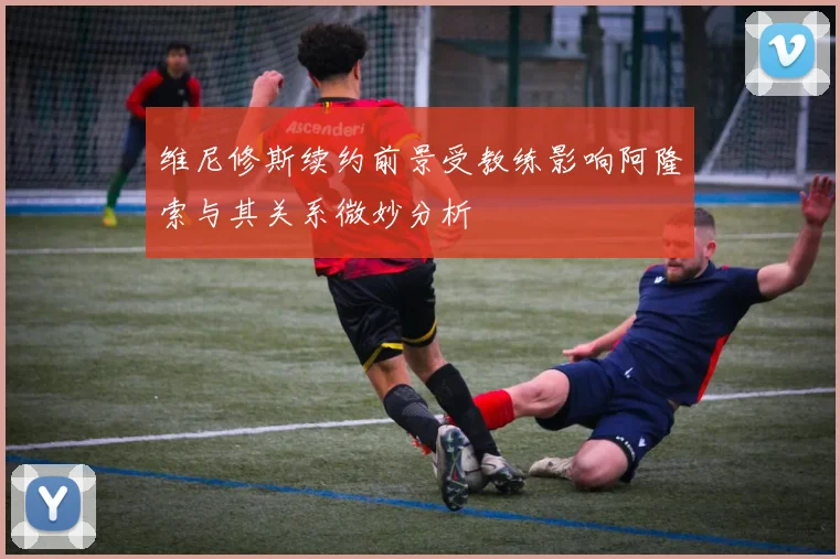 维尼修斯续约前景受教练影响阿隆索与其关系微妙分析