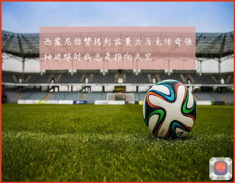 西蒙尼称赞格列兹曼为马竞传奇领袖进球时我总是指向天空
