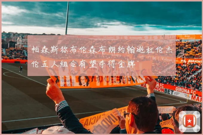 帕森斯称布伦森布朗约翰逊杜伦杰伦五人组合有望夺得金牌