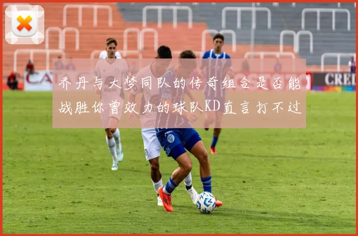 乔丹与大梦同队的传奇组合是否能战胜你曾效力的球队KD直言打不过实在太疯狂
