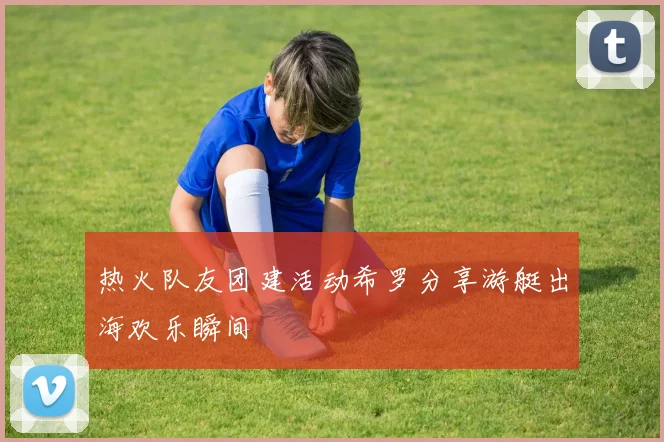 热火队友团建活动希罗分享游艇出海欢乐瞬间